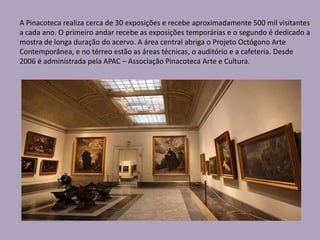 A Pinacoteca realiza cerca de 30 exposições e recebe aproximadamente 500 mil visitantes
a cada ano. O primeiro andar recebe as exposições temporárias e o segundo é dedicado a
mostra de longa duração do acervo. A área central abriga o Projeto Octógono Arte
Contemporânea, e no térreo estão as áreas técnicas, o auditório e a cafeteria. Desde
2006 é administrada pela APAC – Associação Pinacoteca Arte e Cultura.
 
