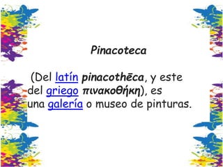 Pinacoteca
(Del latín pinacothēca, y este
del griego πινακοθήκη), es
una galería o museo de pinturas.
 