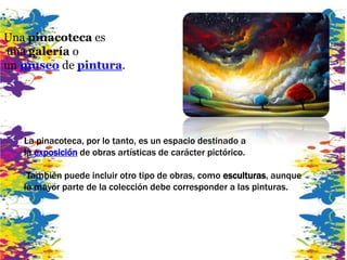 Una pinacoteca es
una galería o
un museo de pintura.
La pinacoteca, por lo tanto, es un espacio destinado a
la exposición de obras artísticas de carácter pictórico.
También puede incluir otro tipo de obras, como esculturas, aunque
la mayor parte de la colección debe corresponder a las pinturas.
 