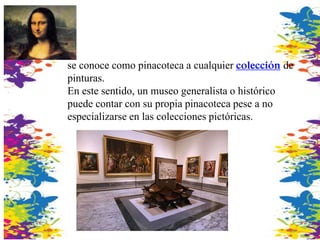se conoce como pinacoteca a cualquier colección de
pinturas.
En este sentido, un museo generalista o histórico
puede contar con su propia pinacoteca pese a no
especializarse en las colecciones pictóricas.
 