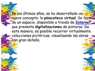 En los últimos años, se ha desarrollado un
nuevo concepto: la pinacoteca virtual. Se trata
de un espacio, disponible a través de Internet,
que presenta digitalizaciones de pinturas. De
esta manera, es posible recorrer virtualmente
colecciones pictóricas, visualizando las obras
con gran detalle.
 