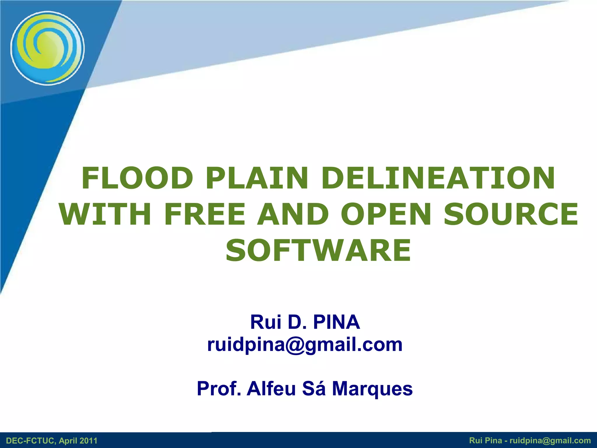 FLOOD PLAIN DELINEATION
           WITH FREE AND OPEN SOURCE
                   SOFTWARE

                             Rui D. PINA
                         ruidpina@gmail.com

                        Prof. Alfeu Sá Marques

DEC-FCTUC, April 2011                            Rui Pina - ruidpina@gmail.com
 