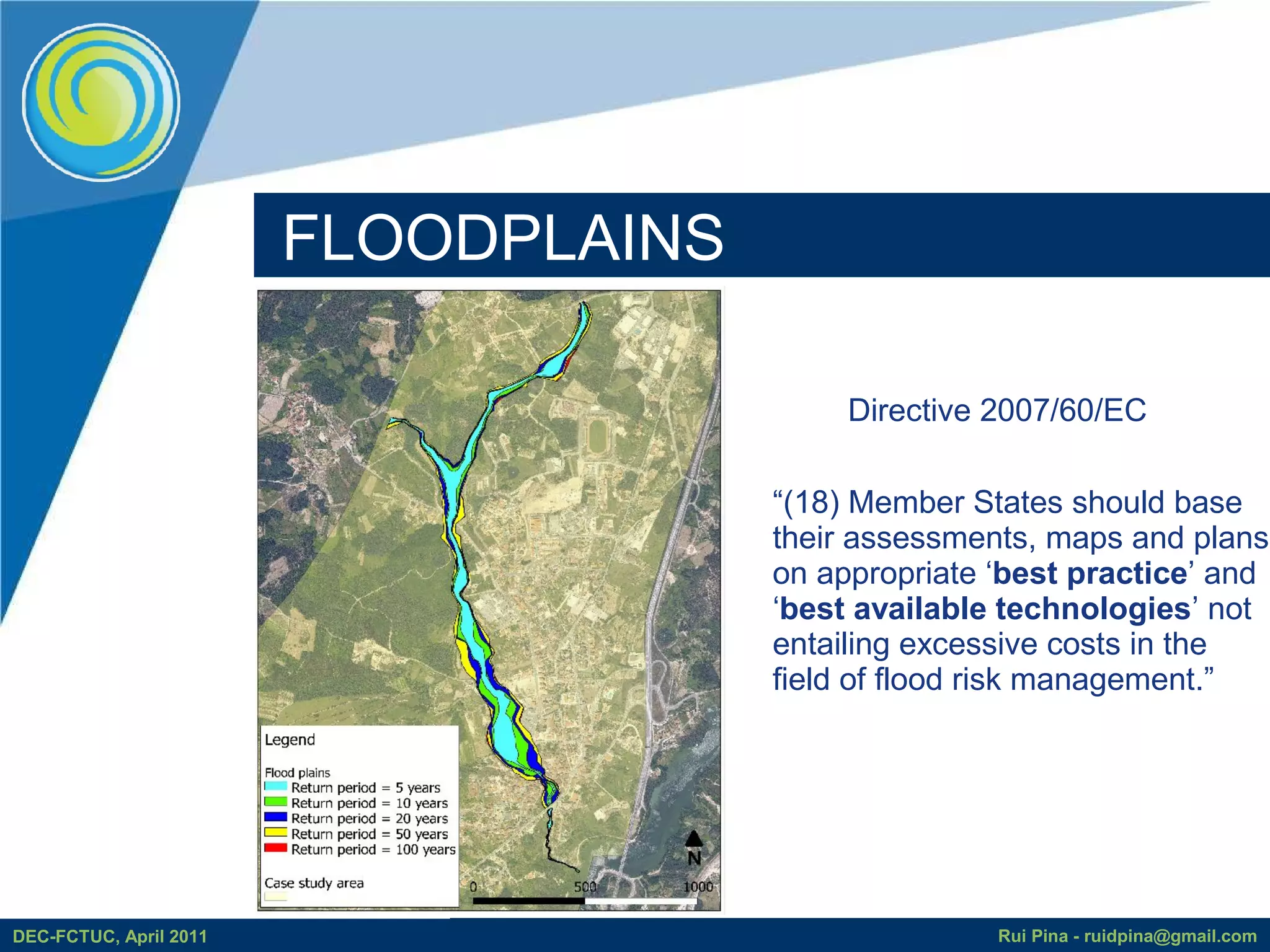 FLOODPLAINS

                                           Directive 2007/60/EC

                                      “(18) Member States should base
                                      their assessments, maps and plans
                                      on appropriate ‘best practice’ and
                                      ‘best available technologies’ not
                                      entailing excessive costs in the
                                      field of flood risk management.”




DEC-FCTUC, April 2011                                Rui Pina - ruidpina@gmail.com
 