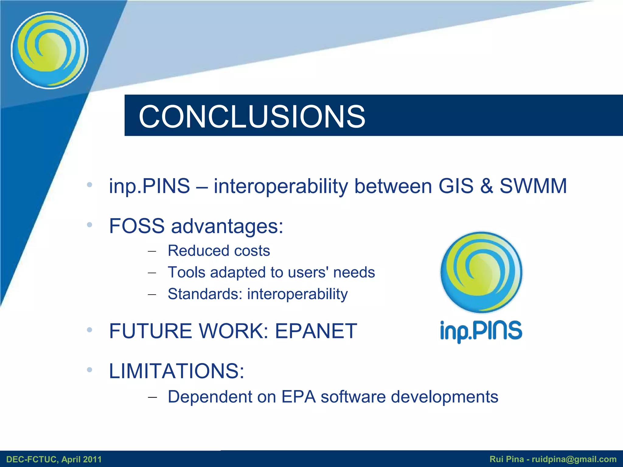 CONCLUSIONS

                 • inp.PINS – interoperability between GIS & SWMM
                 • FOSS advantages:
                        – Reduced costs
                        – Tools adapted to users' needs
                        – Standards: interoperability

                 • FUTURE WORK: EPANET
                 • LIMITATIONS:
                        – Dependent on EPA software developments


DEC-FCTUC, April 2011                                         Rui Pina - ruidpina@gmail.com
 