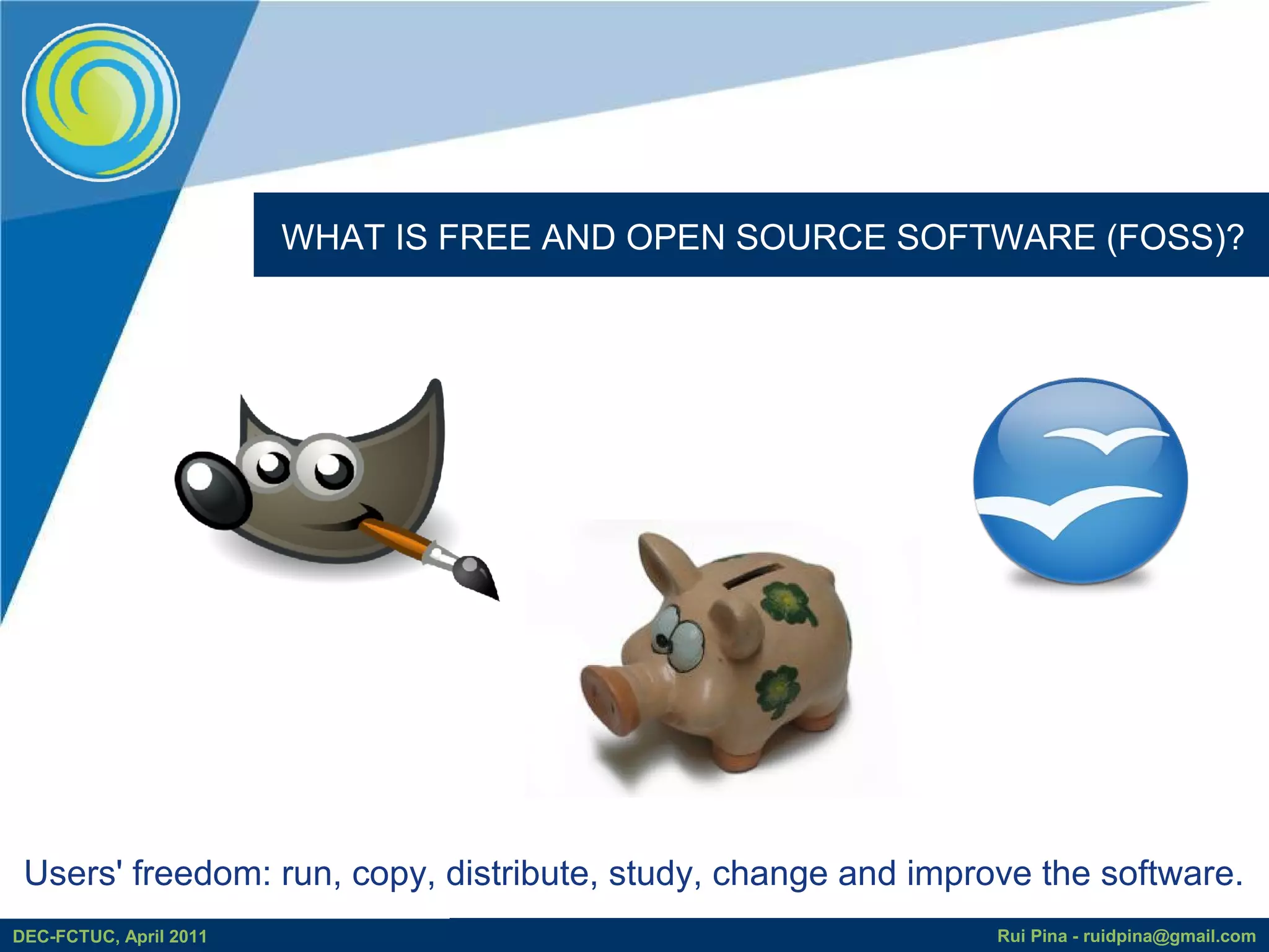 WHAT IS FREE AND OPEN SOURCE SOFTWARE (FOSS)?




 Users' freedom: run, copy, distribute, study, change and improve the software.
DEC-FCTUC, April 2011                                          Rui Pina - ruidpina@gmail.com
 