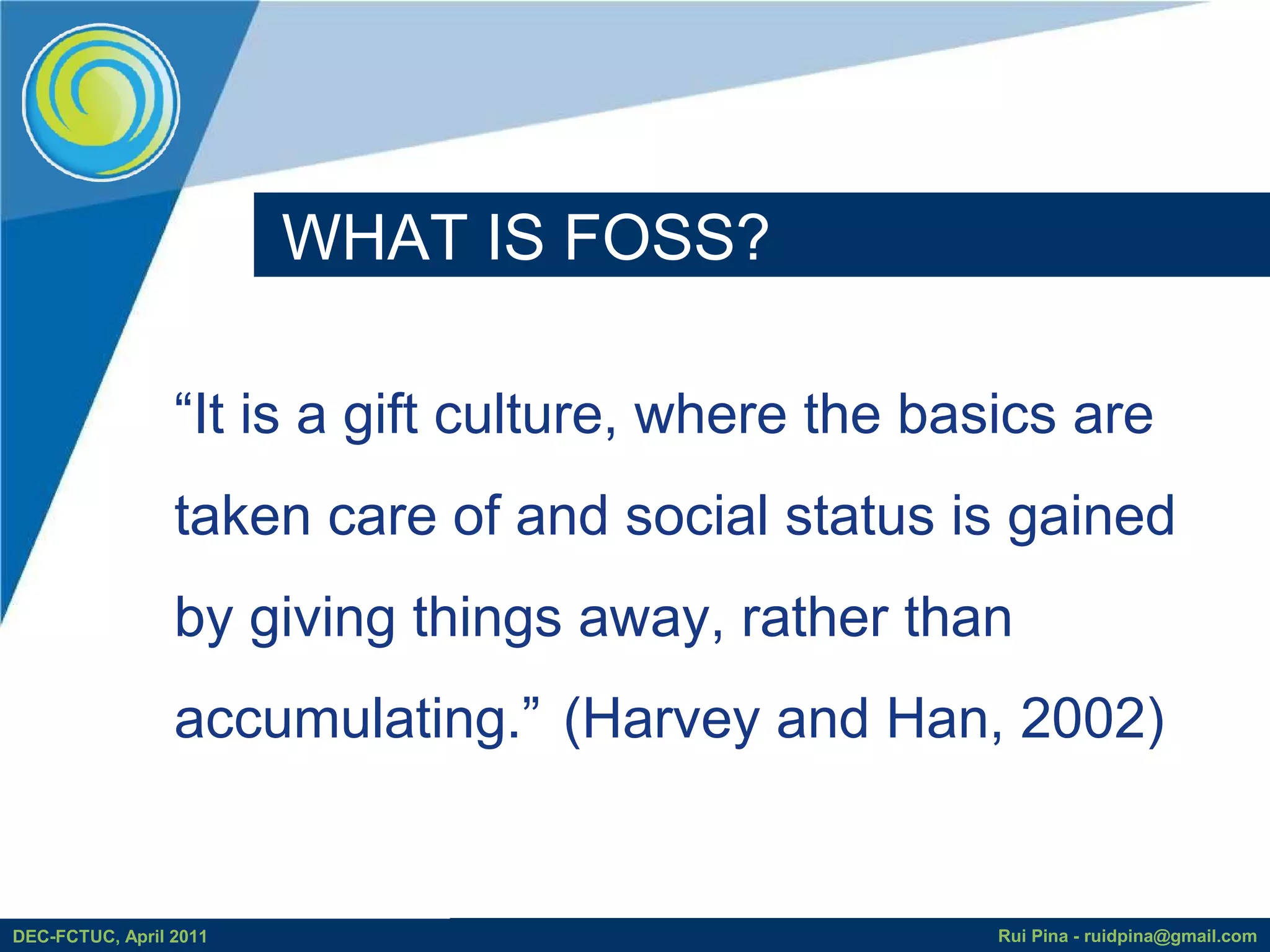 WHAT IS FOSS?

                 “It is a gift culture, where the basics are
                 taken care of and social status is gained
                 by giving things away, rather than
                 accumulating.” (Harvey and Han, 2002)


DEC-FCTUC, April 2011                                Rui Pina - ruidpina@gmail.com
 