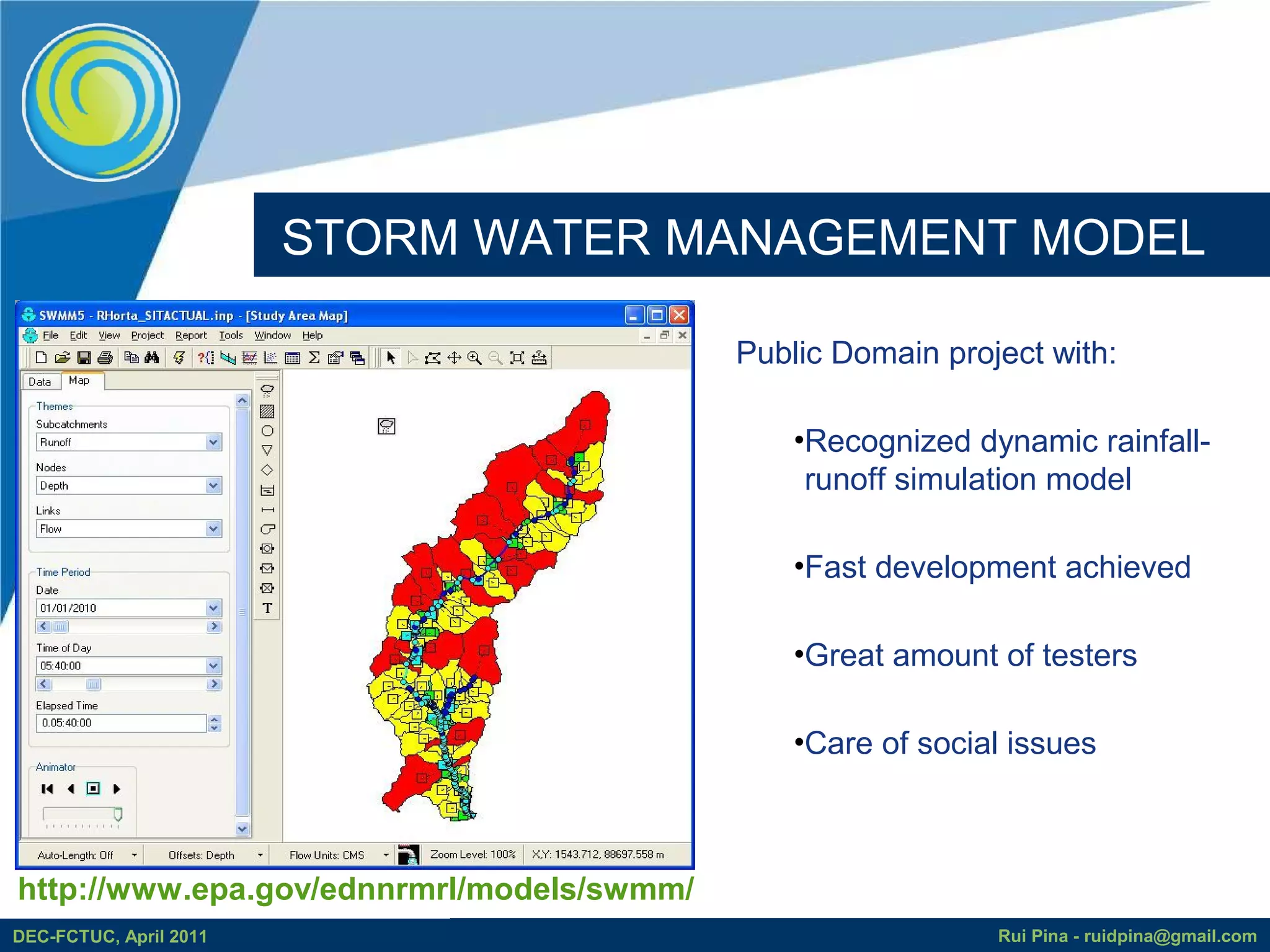 STORM WATER MANAGEMENT MODEL

                                           Public Domain project with:

                                               •Recognized dynamic rainfall-
                                                runoff simulation model

                                               •Fast development achieved

                                               •Great amount of testers

                                               •Care of social issues



http://www.epa.gov/ednnrmrl/models/swmm/
DEC-FCTUC, April 2011                                        Rui Pina - ruidpina@gmail.com
 