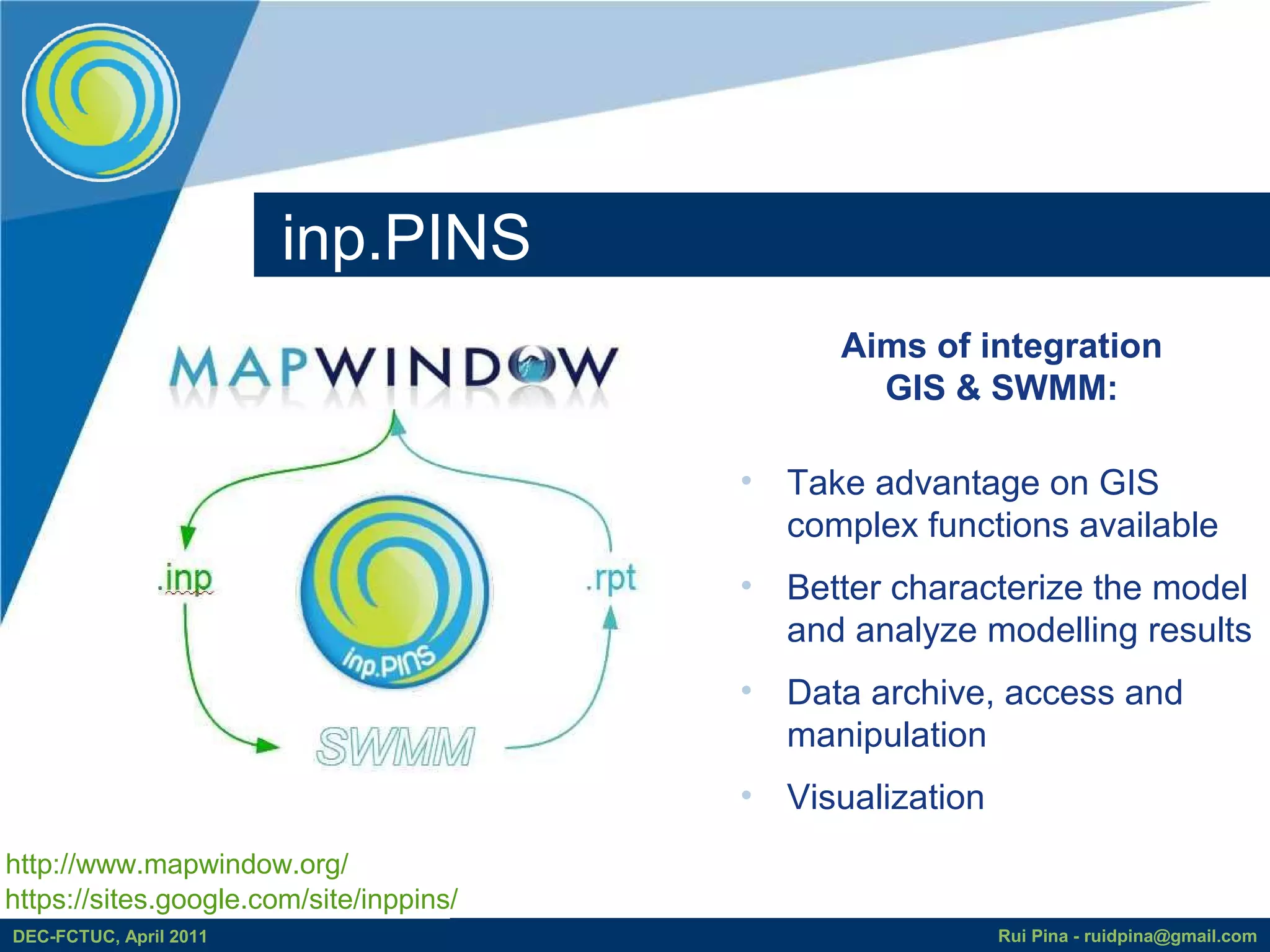 inp.PINS
                                               Aims of integration
                                                 GIS & SWMM:

                                         • Take advantage on GIS
                                           complex functions available
                                         • Better characterize the model
                                           and analyze modelling results
                                         • Data archive, access and
                                           manipulation
                                         • Visualization
http://www.mapwindow.org/
https://sites.google.com/site/inppins/
DEC-FCTUC, April 2011                                      Rui Pina - ruidpina@gmail.com
 