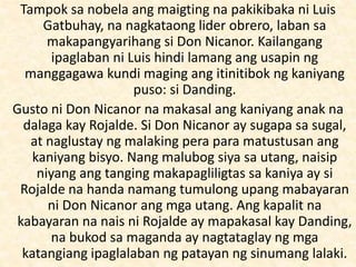 Tampok sa nobela ang maigting na pakikibaka ni Luis
Gatbuhay, na nagkataong lider obrero, laban sa
makapangyarihang si Don Nicanor. Kailangang
ipaglaban ni Luis hindi lamang ang usapin ng
manggagawa kundi maging ang itinitibok ng kaniyang
puso: si Danding.
Gusto ni Don Nicanor na makasal ang kaniyang anak na
dalaga kay Rojalde. Si Don Nicanor ay sugapa sa sugal,
at naglustay ng malaking pera para matustusan ang
kaniyang bisyo. Nang malubog siya sa utang, naisip
niyang ang tanging makapagliligtas sa kaniya ay si
Rojalde na handa namang tumulong upang mabayaran
ni Don Nicanor ang mga utang. Ang kapalit na
kabayaran na nais ni Rojalde ay mapakasal kay Danding,
na bukod sa maganda ay nagtataglay ng mga
katangiang ipaglalaban ng patayan ng sinumang lalaki.
 