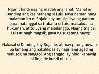 Ngunit hindi naging madali ang lahat. Mahal ni
Danding ang kasintahang si Luis. Kaya naman nang
malaman ito ni Rojalde ay umisip siya ng paraan
para matanggal sa trabaho si Luis, maisakdal sa
hukuman, at tuluyang maibilanggo. Nagngitngit si
Luis at naghimagsik, gaya ng sugatang hayop.
Nakasal si Danding kay Rojalde, at may pitong buwan
pa lamang ang nakalilipas ay nagsilang agad ng
malusog na sanggol. Ang sanggol ay hindi kahawig
ni Rojalde kundi ni Luis.
 