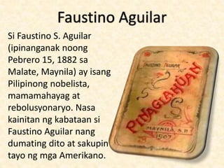Faustino Aguilar
Si Faustino S. Aguilar
(ipinanganak noong
Pebrero 15, 1882 sa
Malate, Maynila) ay isang
Pilipinong nobelista,
mamamahayag at
rebolusyonaryo. Nasa
kainitan ng kabataan si
Faustino Aguilar nang
dumating dito at sakupin
tayo ng mga Amerikano.
 
