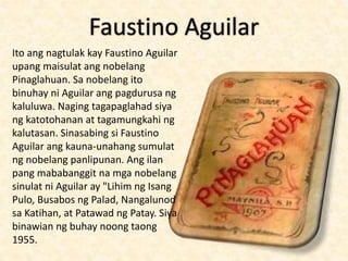 Faustino Aguilar
Ito ang nagtulak kay Faustino Aguilar
upang maisulat ang nobelang
Pinaglahuan. Sa nobelang ito
binuhay ni Aguilar ang pagdurusa ng
kaluluwa. Naging tagapaglahad siya
ng katotohanan at tagamungkahi ng
kalutasan. Sinasabing si Faustino
Aguilar ang kauna-unahang sumulat
ng nobelang panlipunan. Ang ilan
pang mababanggit na mga nobelang
sinulat ni Aguilar ay "Lihim ng Isang
Pulo, Busabos ng Palad, Nangalunod
sa Katihan, at Patawad ng Patay. Siya
binawian ng buhay noong taong
1955.
 