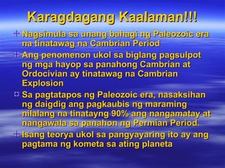 Karagdagang Kaalaman!!! Nagsimula sa unang bahagi ng Paleozoic era na tinatawag na Cambrian Period Ang penomenon ukol sa biglang pagsulpot ng mga hayop sa panahong Cambrian at Ordocivian ay tinatawag na Cambrian Explosion Sa pagtatapos ng Paleozoic era, nasaksihan ng daigdig ang pagkaubis ng maraming nilalang na tinatayng 90% ang nangamatay at nangawala sa panahon ng Permian Period. Isang teorya ukol sa pangyayaring ito ay ang pagtama ng kometa sa ating planeta 