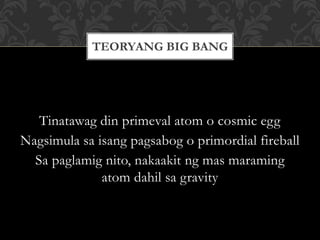 Tinatawag din primeval atom o cosmic egg
Nagsimula sa isang pagsabog o primordial fireball
Sa paglamig nito, nakaakit ng mas maraming
atom dahil sa gravity
TEORYANG BIG BANG
 