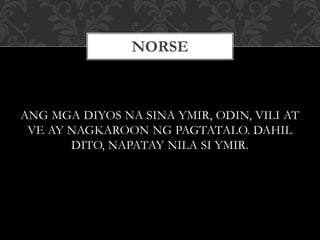 ANG MGA DIYOS NA SINA YMIR, ODIN, VILI AT
VE AY NAGKAROON NG PAGTATALO. DAHIL
DITO, NAPATAY NILA SI YMIR.
NORSE
 