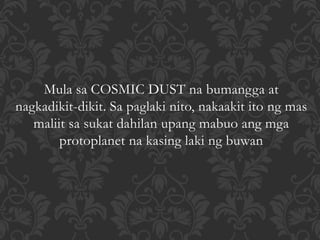 Mula sa COSMIC DUST na bumangga at
nagkadikit-dikit. Sa paglaki nito, nakaakit ito ng mas
maliit sa sukat dahilan upang mabuo ang mga
protoplanet na kasing laki ng buwan
 