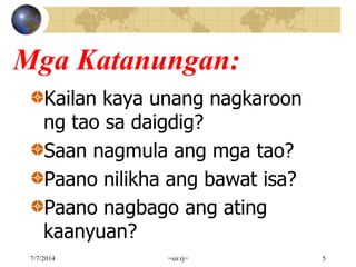 Mga Katanungan:
Kailan kaya unang nagkaroon
ng tao sa daigdig?
Saan nagmula ang mga tao?
Paano nilikha ang bawat isa?
Paano nagbago ang ating
kaanyuan?
7/7/2014 =sir.rj= 5
 