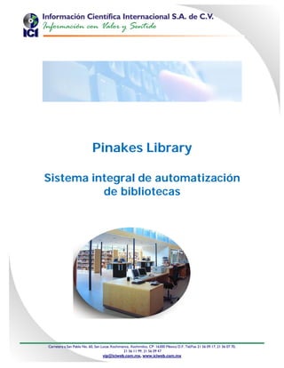 Pinakes Library

Sistema integral de automatización
          de bibliotecas




Carretera a San Pablo No. 60, San Lucas Xochimanca, Xochimilco, CP. 16300 México D.F. Tel/Fax 21 56 09 17, 21 56 07 70,
                                               21 56 11 99, 21 56 09 47
                                  vip@iciweb.com.mx, www.iciweb.com.mx
 