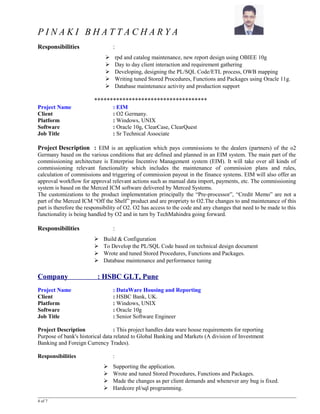 P I N A K I B H A T T A C H A R Y A
Responsibilities :
 rpd and catalog maintenance, new report design using OBIEE 10g
 Day to day client interaction and requirement gathering
 Developing, designing the PL/SQL Code/ETL process, OWB mapping
 Writing tuned Stored Procedures, Functions and Packages using Oracle 11g.
 Database maintenance activity and production support
************************************
Project Name : EIM
Client : O2 Germany.
Platform : Windows, UNIX
Software : Oracle 10g, ClearCase, ClearQuest
Job Title : Sr Technical Associate
Project Description : EIM is an application which pays commissions to the dealers (partners) of the o2
Germany based on the various conditions that are defined and planned in an EIM system. The main part of the
commissioning architecture is Enterprise Incentive Management system (EIM). It will take over all kinds of
commissioning relevant functionality which includes the maintenance of commission plans and rules,
calculation of commissions and triggering of commission payout in the finance systems. EIM will also offer an
approval workflow for approval relevant actions such as manual data import, payments, etc. The commissioning
system is based on the Merced ICM software delivered by Merced Systems.
The customizations to the product implementation principally the “Pre-processor”, “Credit Memo” are not a
part of the Merced ICM “Off the Shelf” product and are propriety to O2.The changes to and maintenance of this
part is therefore the responsibility of O2. O2 has access to the code and any changes that need to be made to this
functionality is being handled by O2 and in turn by TechMahindra going forward.
Responsibilities :
 Build & Configuration
 To Develop the PL/SQL Code based on technical design document
 Wrote and tuned Stored Procedures, Functions and Packages.
 Database maintenance and performance tuning
Company : HSBC GLT, Pune
Project Name : DataWare Housing and Reporting
Client : HSBC Bank, UK.
Platform : Windows, UNIX
Software : Oracle 10g
Job Title : Senior Software Engineer
Project Description : This project handles data ware house requirements for reporting
Purpose of bank's historical data related to Global Banking and Markets (A division of Investment
Banking and Foreign Currency Trades).
Responsibilities :
 Supporting the application.
 Wrote and tuned Stored Procedures, Functions and Packages.
 Made the changes as per client demands and whenever any bug is fixed.
 Hardcore pl/sql programming.
4 of 7
 
