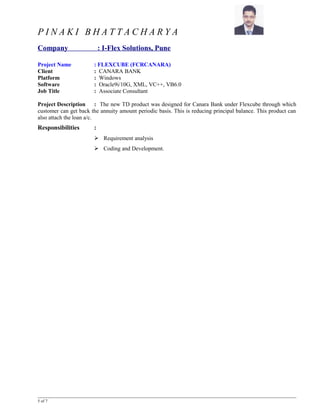 P I N A K I B H A T T A C H A R Y A
Company : I-Flex Solutions, Pune
Project Name : FLEXCUBE (FCRCANARA)
Client : CANARA BANK
Platform : Windows
Software : Oracle9i/10G, XML, VC++, VB6.0
Job Title : Associate Consultant
Project Description : The new TD product was designed for Canara Bank under Flexcube through which
customer can get back the annuity amount periodic basis. This is reducing principal balance. This product can
also attach the loan a/c.
Responsibilities :
 Requirement analysis
 Coding and Development.
5 of 7
 