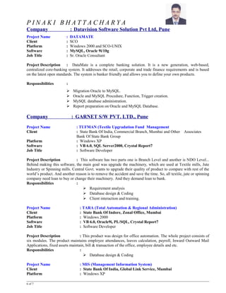 P I N A K I B H A T T A C H A R Y A
Company : Datavision Software Solution Pvt Ltd, Pune
Project Name : DATAMATE
Client : SCO
Platform : Windows 2000 and SCO-UNIX
Software : MySQL, Oracle 9i/10g
Job Title : Sr. Oracle Consultant
Project Description : DataMate is a complete banking solution. It is a new generation, web-based,
centralized core-banking system. It addresses the retail, corporate and trade finance requirements and is based
on the latest open standards. The system is banker friendly and allows you to define your own products.
Responsibilities :
 Migration Oracle to MySQL.
 Oracle and MySQL Procedure, Function, Trigger creation.
 MySQL database administration.
 Report preparation on Oracle and MySQL Database.
Company : GARNET S/W PVT. LTD., Pune
Project Name : TUFMAN (Textile Upgradation Fund Management
Client : State Bank Of India, Commercial Branch, Mumbai and Other Associates
Bank Of State Bank Group
Platform : Windows XP
Software : VB 6.0, SQL Server2000, Crystal Report7
Job Title : Software Developer
Project Description : This software has two parts one is Branch Level and another is NDO Level...
Behind making this software, the main goal was upgrade the machinery, which are used at Textile mills, Jute
Industry or Spinning mills. Central Govt. wants to upgrade their quality of product to compare with rest of the
world’s product. And another reason is to remove the accident and save the time. So, all textile, jute or spinning
company need loan to buy or change their machinery. And they demand loan to bank.
Responsibilities :
 Requirement analysis
 Database design & Coding
 Client interaction and training.
Project Name : TARA (Total Automation & Regional Administration)
Client : State Bank Of Indore, Zonal Office, Mumbai
Platform : Windows 2000
Software : VB 6.0, Oracle9i, PL/SQL, Crystal Report7
Job Title : Software Developer
Project Description : This product was design for office automation. The whole project consists of
six modules. The product maintains employee attendances, leaves calculation, payroll, Inward Outward Mail
Applications, fixed assets maintain, bill & transaction of the office, employee details and etc.
Responsibilities :
 Database design & Coding
Project Name : MIS (Management Information System)
Client : State Bank Of India, Global Link Service, Mumbai
Platform : Windows XP
6 of 7
 