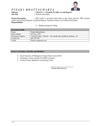P I N A K I B H A T T A C H A R Y A
Software : VB 6.0, C++, Oracle9i, PL/SQL, Crystal Report7
Job Title : Software Developer
Project Description : MIS Utility is provided which help to take future decision. MIS includes
reports like Statistical Reports, Graphical Reports, Analytical reports, etc on Bills and Cheques.
Responsibilities :
 Database design & Coding
Personal Profile
Name Pinaki Bhattacharya
Date of Birth 26th
Oct, 1978
Permanent Address “Orchid Valley”, Flat No – 4H, Sardar Para, Kaikhali, Kolkata - 56
Contact No. 8017707786
E-mail Pinaki.2u@gmail.com
Extra Curricular Activities and Hobbies
 Social Secretary of Midnapore College Chatra Union 98-99.
 Listening to music and play SU-DOKU & games.
 To play Cricket, Badminton and Playing Cards.
(Pinaki Bhattacharya)
7 of 7
 
