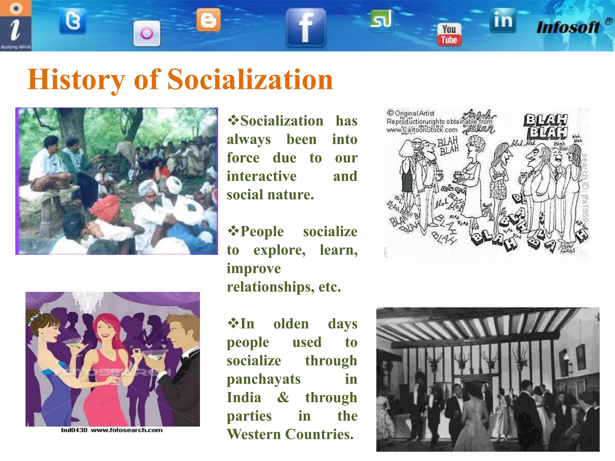 History of Socialization
               Socialization    has
               always been      into
               force due to      our
               interactive      and
               social nature.

               People socialize
               to explore, learn,
               improve
               relationships, etc.

               In olden days
               people used to
               socialize  through
               panchayats       in
               India & through
               parties   in    the
               Western Countries.
 