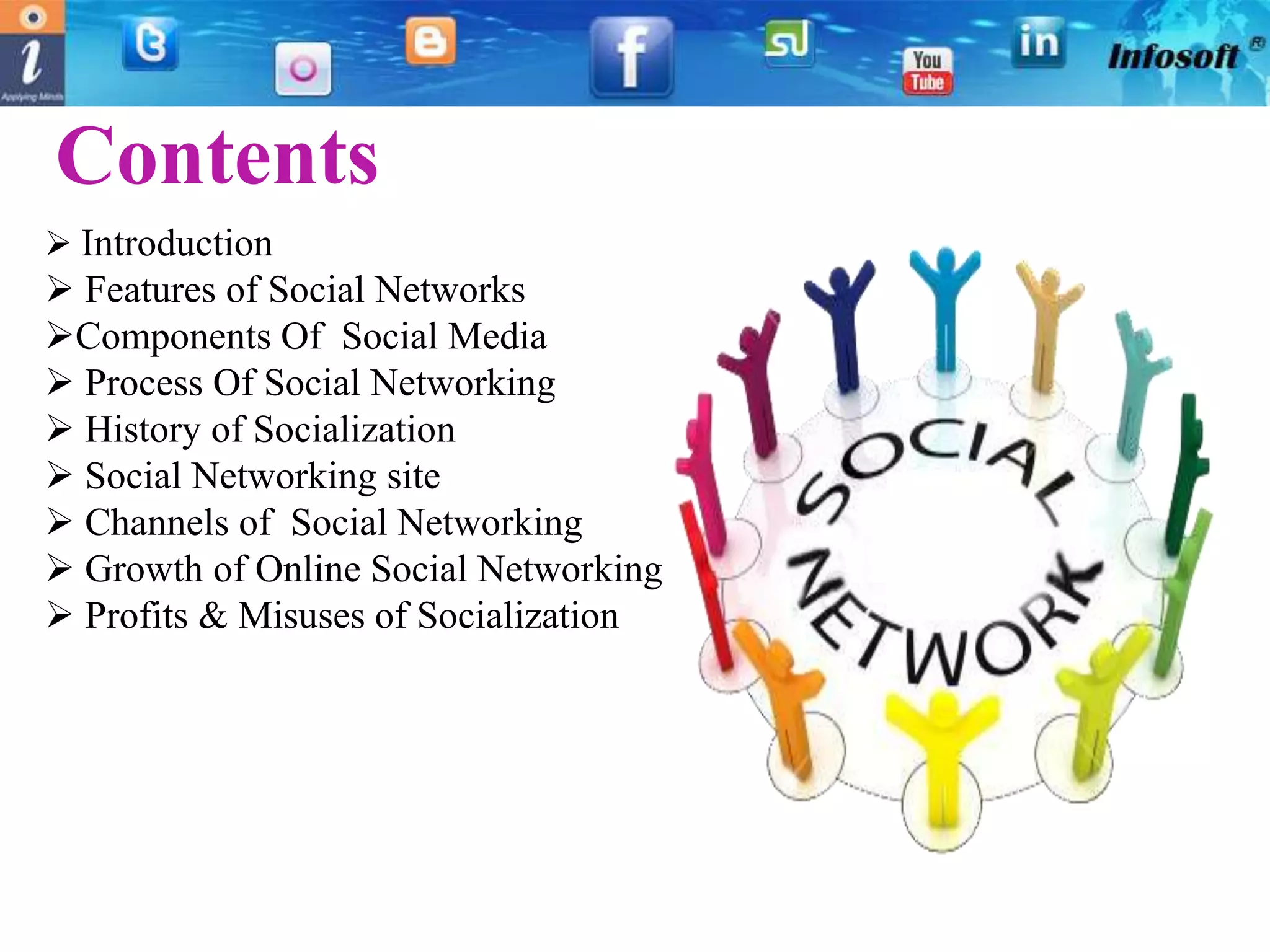 Contents
 Introduction
 Features of Social Networks
Components Of Social Media
 Process Of Social Networking
 History of Socialization
 Social Networking site
 Channels of Social Networking
 Growth of Online Social Networking
 Profits & Misuses of Socialization
 