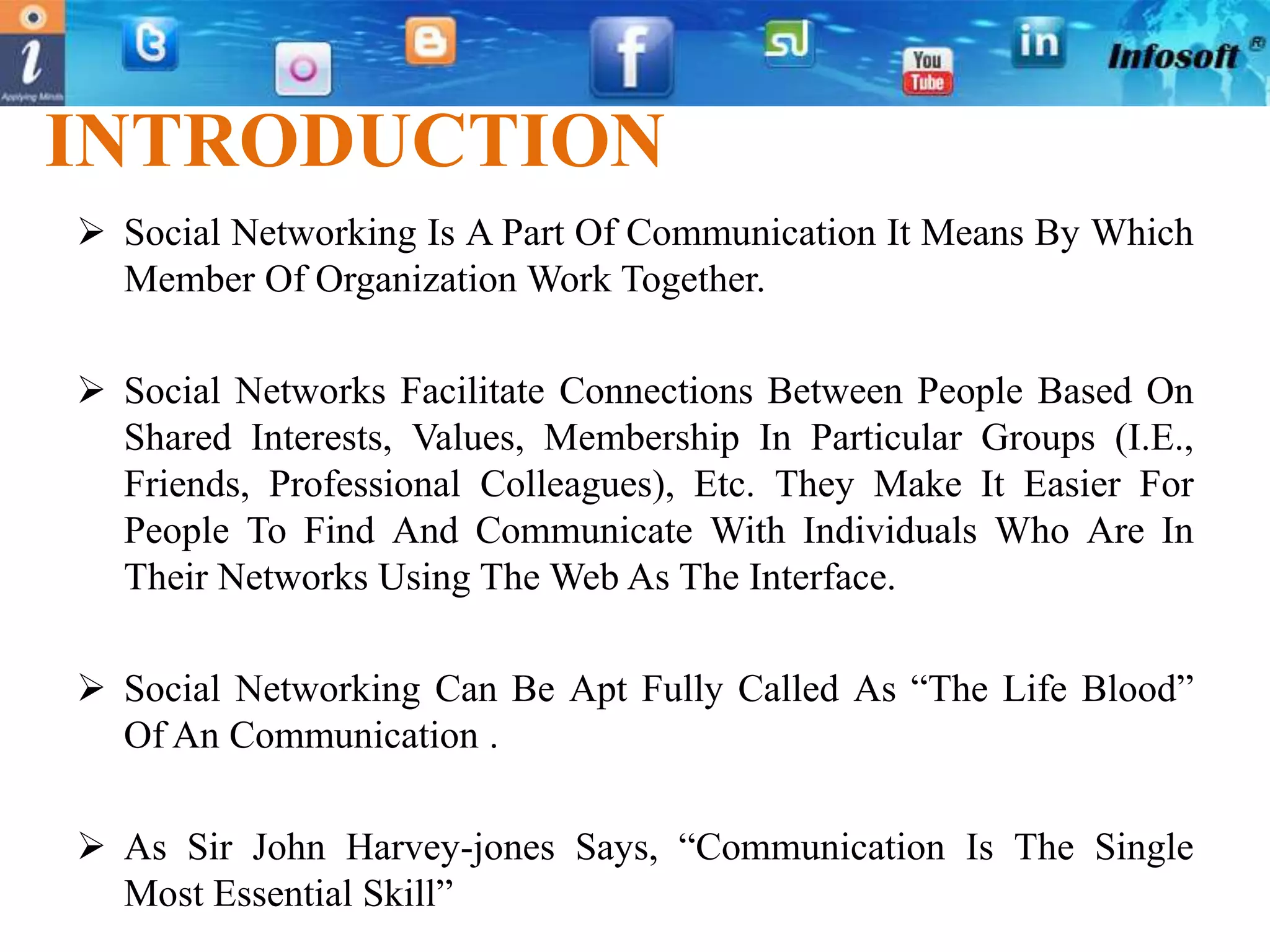 INTRODUCTION
 Social Networking Is A Part Of Communication It Means By Which
  Member Of Organization Work Together.

 Social Networks Facilitate Connections Between People Based On
  Shared Interests, Values, Membership In Particular Groups (I.E.,
  Friends, Professional Colleagues), Etc. They Make It Easier For
  People To Find And Communicate With Individuals Who Are In
  Their Networks Using The Web As The Interface.

 Social Networking Can Be Apt Fully Called As “The Life Blood”
  Of An Communication .

 As Sir John Harvey-jones Says, “Communication Is The Single
  Most Essential Skill”
 
