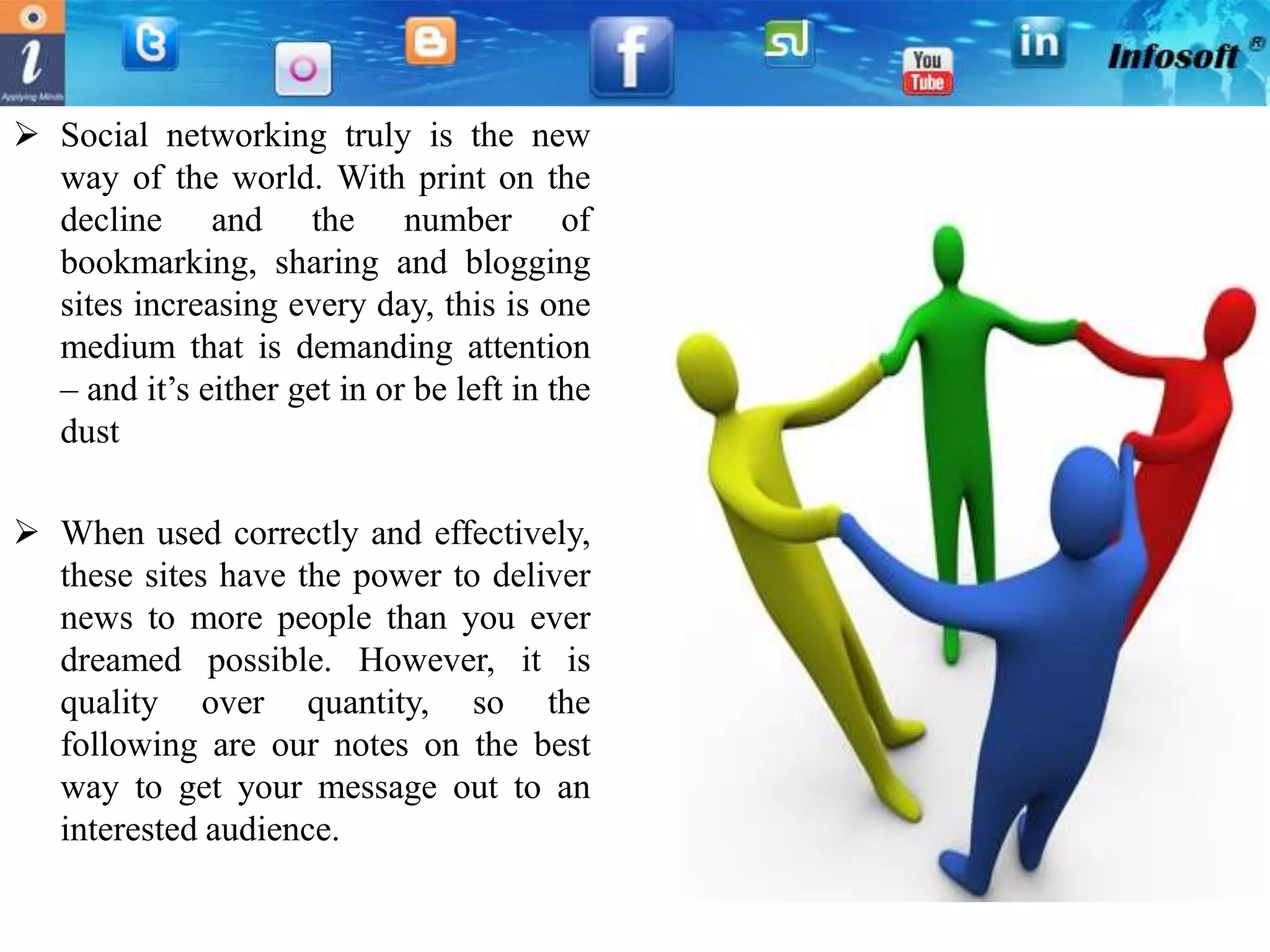  Social networking truly is the new
  way of the world. With print on the
  decline and the number of
  bookmarking, sharing and blogging
  sites increasing every day, this is one
  medium that is demanding attention
  – and it’s either get in or be left in the
  dust

 When used correctly and effectively,
  these sites have the power to deliver
  news to more people than you ever
  dreamed possible. However, it is
  quality over quantity, so the
  following are our notes on the best
  way to get your message out to an
  interested audience.
 