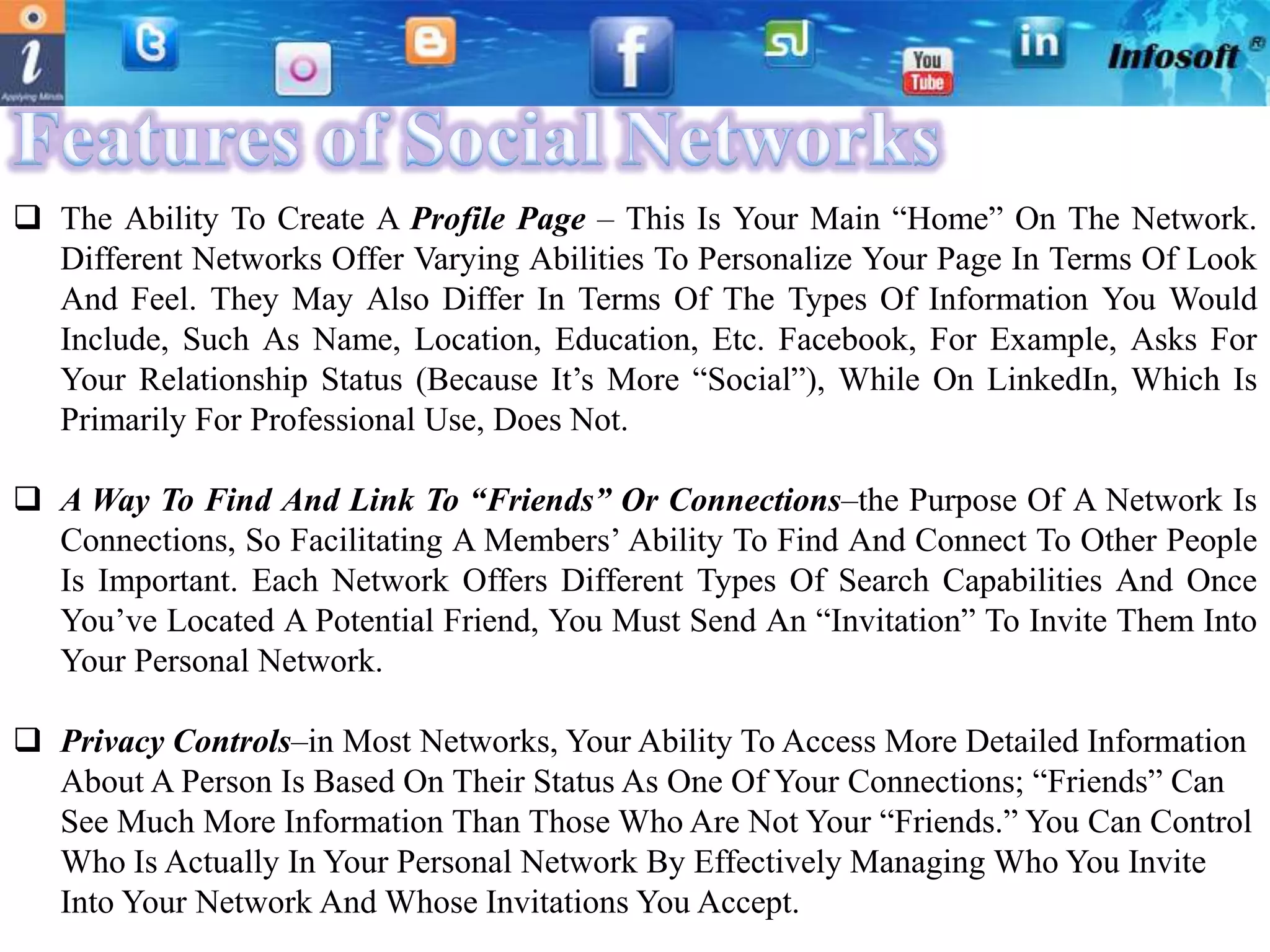  The Ability To Create A Profile Page – This Is Your Main “Home” On The Network.
  Different Networks Offer Varying Abilities To Personalize Your Page In Terms Of Look
  And Feel. They May Also Differ In Terms Of The Types Of Information You Would
  Include, Such As Name, Location, Education, Etc. Facebook, For Example, Asks For
  Your Relationship Status (Because It’s More “Social”), While On LinkedIn, Which Is
  Primarily For Professional Use, Does Not.

 A Way To Find And Link To “Friends” Or Connections–the Purpose Of A Network Is
  Connections, So Facilitating A Members’ Ability To Find And Connect To Other People
  Is Important. Each Network Offers Different Types Of Search Capabilities And Once
  You’ve Located A Potential Friend, You Must Send An “Invitation” To Invite Them Into
  Your Personal Network.

 Privacy Controls–in Most Networks, Your Ability To Access More Detailed Information
  About A Person Is Based On Their Status As One Of Your Connections; “Friends” Can
  See Much More Information Than Those Who Are Not Your “Friends.” You Can Control
  Who Is Actually In Your Personal Network By Effectively Managing Who You Invite
  Into Your Network And Whose Invitations You Accept.
 