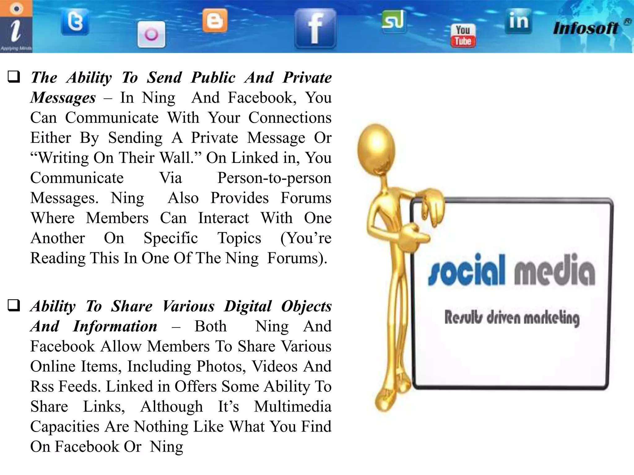  The Ability To Send Public And Private
  Messages – In Ning And Facebook, You
  Can Communicate With Your Connections
  Either By Sending A Private Message Or
  “Writing On Their Wall.” On Linked in, You
  Communicate       Via     Person-to-person
  Messages. Ning Also Provides Forums
  Where Members Can Interact With One
  Another On Specific Topics (You’re
  Reading This In One Of The Ning Forums).

 Ability To Share Various Digital Objects
  And Information – Both          Ning And
  Facebook Allow Members To Share Various
  Online Items, Including Photos, Videos And
  Rss Feeds. Linked in Offers Some Ability To
  Share Links, Although It’s Multimedia
  Capacities Are Nothing Like What You Find
  On Facebook Or Ning
 