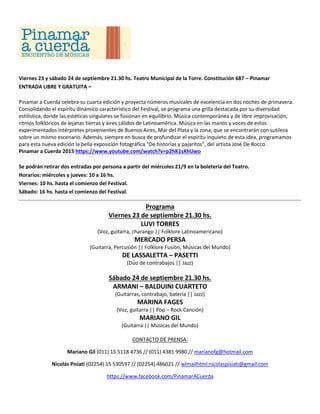 Viernes 23 y sábado 24 de septiembre 21.30 hs. Teatro Municipal de la Torre. Constitución 687 – Pinamar
ENTRADA LIBRE Y GRATUITA –
Pinamar a Cuerda celebra su cuarta edición y proyecta números musicales de excelencia en dos noches de primavera.
Consolidando el espíritu dinámico característico del Festival, se programa una grilla destacada por su diversidad
estilística, donde las estéticas singulares se fusionan en equilibrio. Música contemporánea y de libre improvisación,
ritmos folklóricos de lejanas tierras y aires cálidos de Latinoamérica. Música en las manos y voces de estos
experimentados intérpretes provenientes de Buenos Aires, Mar del Plata y la zona, que se encontrarán con sutileza
sobre un mismo escenario. Además, siempre en busca de profundizar el espíritu inquieto de esta idea, programamos
para esta nueva edición la bella exposición fotográfica “De historias y pajaritos”, del artista José De Rocco.
Pinamar a Cuerda 2015 https://www.youtube.com/watch?v=p2hK1sXhUwo
Se podrán retirar dos entradas por persona a partir del miércoles 21/9 en la boletería del Teatro.
Horarios: miércoles y jueves: 10 a 16 hs.
Viernes: 10 hs. hasta el comienzo del Festival.
Sábado: 16 hs. hasta el comienzo del Festival.
Programa
Viernes 23 de septiembre 21.30 hs.
LUVI TORRES
(Voz, guitarra, charango || Folklore Latinoamericano)
MERCADO PERSA
(Guitarra, Percusión || Folklore Fusión, Músicas del Mundo)
DE LASSALETTA – PASETTI
(Dúo de contrabajos || Jazz)
Sábado 24 de septiembre 21.30 hs.
ARMANI – BALDUINI CUARTETO
(Guitarras, contrabajo, batería || Jazz)
MARINA FAGES
(Voz, guitarra || Pop – Rock Canción)
MARIANO GIL
(Guitarra || Músicas del Mundo)
CONTACTO DE PRENSA:
Mariano Gil (011) 15 5118 4736 // (011) 4381 9980 // marianofg@hotmail.com
Nicolás Pisiati (02254) 15 530597 // (02254) 486021 // wlmailhtml:nicolaspisiati@gmail.com
https://www.facebook.com/PinamarACuerda
 