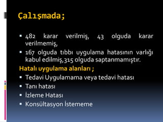 Çalışmada;
 482 karar verilmiş, 43 olguda karar
verilmemiş,
 167 olguda tıbbı uygulama hatasının varlığı
kabul edilmiş,315 olguda saptanmamıştır.
Hatalı uygulama alanları ;
 Tedavi Uygulamama veya tedavi hatası
 Tanı hatası
 İzleme Hatası
 Konsültasyon İstememe
 