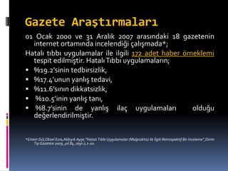 Gazete Araştırmaları
01 Ocak 2000 ve 31 Aralık 2007 arasındaki 18 gazetenin
internet ortamında incelendiği çalışmada*;
Hatalı tıbbı uygulamalar ile ilgili 172 adet haber örneklemi
tespit edilmiştir. HatalıTıbbı uygulamaların;
 %19.2’sinin tedbirsizlik,
 %17.4’unun yanlış tedavi,
 %11.6’sının dikkatsizlik,
 %10.5’inin yanlış tanı,
 %8.7’sinin de yanlış ilaç uygulamaları olduğu
değerlendirilmiştir.
*Ertem Gül,Oksel Esra,Akbıyık Ayşe,”Hatalı Tıbbi Uygulamalar (Malpraktis) ile İlgili Retrospektif Bir İnceleme”,Dirim
Tıp Gazetesi 2009 ,yıl:84 ,sayı:2,1-10.
 