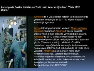 Almanya'da Doktor Hataları ve Tıbbi Ürün Yetersizliğinden 1 Yılda 1712
Ölüm.*
Almanya'da 1 yılda doktor hataları ve tıbbi ürünlerde
yetersizlik nedeniyle en az 1712 kişinin hayatını
kaybettiği açıklandı.
Alman televizyon kanalları verilerin Almanya Sağlık
Bakanlığı tarafından Almanya Federal İstatistik
Dairesi'nden alınan bilgilerle yayınlandığını aktardı.
Almanya'da 2010 yılında doktor hatası ve tıbbi
ürünlerdeki yetersizlikler nedeniyle ölenlerin sayısının
yüzde 35 oranında arttığı belirlendi. Özellikle
doktorların yaptığı hatalar nedeniyle kurtarılamayan
hasta sayısı 2009'da 551 olduğu halde 2010'da 944'e
yükseldi. Almanya'da sık görülen hasta ölüm
nedenleri arasında, yetersiz dezenfeksiyon,
nakledilen organların hastanın vücudu tarafından
kabul edilmemesi ve protez takılması sırasındaki
komplikasyonlar olarak sıralandı.
*www.haberler.com.18.02.2012
 