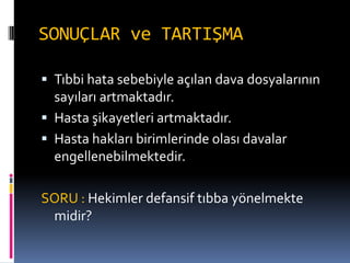 SONUÇLAR ve TARTIŞMA
 Tıbbi hata sebebiyle açılan dava dosyalarının
sayıları artmaktadır.
 Hasta şikayetleri artmaktadır.
 Hasta hakları birimlerinde olası davalar
engellenebilmektedir.
SORU : Hekimler defansif tıbba yönelmekte
midir?
 