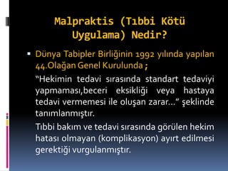 Malpraktis (Tıbbi Kötü
Uygulama) Nedir?
 Dünya Tabipler Birliğinin 1992 yılında yapılan
44.Olağan Genel Kurulunda ;
“Hekimin tedavi sırasında standart tedaviyi
yapmaması,beceri eksikliği veya hastaya
tedavi vermemesi ile oluşan zarar…” şeklinde
tanımlanmıştır.
Tıbbi bakım ve tedavi sırasında görülen hekim
hatası olmayan (komplikasyon) ayırt edilmesi
gerektiği vurgulanmıştır.
 