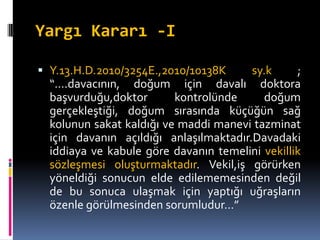 Yargı Kararı -I
 Y.13.H.D.2010/3254E.,2010/10138K sy.k ;
“….davacının, doğum için davalı doktora
başvurduğu,doktor kontrolünde doğum
gerçekleştiği, doğum sırasında küçüğün sağ
kolunun sakat kaldığı ve maddi manevi tazminat
için davanın açıldığı anlaşılmaktadır.Davadaki
iddiaya ve kabule göre davanın temelini vekillik
sözleşmesi oluşturmaktadır. Vekil,iş görürken
yöneldiği sonucun elde edilememesinden değil
de bu sonuca ulaşmak için yaptığı uğraşların
özenle görülmesinden sorumludur…”
 