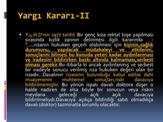 Yargı Kararı-II
 Y.4.H.D’nin 1977 tarihli Bir genç kıza rektal tuşe yapılması
sırasında kızlık zarının delinmesi ilgili kararında :
“…..rızanın hukuken geçerli olabilmesi için kişinin,sağlık
durumunu, yapılacak müdahaleyi ve etkilerini,
sonuçlarını bilmesi bu konuda yeteri kadar aydınlanması
ve iradesini bildirirken baskı altında kalmaması,serbest
olması gerekir.Bu itibarla ki ancak aydınlanmış ve serbest
bir iradeyle sonucu verilmiş rıza hukuken değeri olan bir
rızadır…Davalının rızasının bulunduğu kabul edilse dahi
muayenenin muhtemel sonuçları,riski davacıya
bildirilmemiştir. Bu yönün ispatı davalı doktora düşer o
halde nadiren de olsa böyle bir sonucun veya riskin
meydana geleceği açık açık davacıya
bildirilmeliydi.Davacıya açıkça bildirdiği sabit olmadıkça
davalı (doktor) tazminatla sorumlu olacaktır.
 
