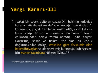Yargı Kararı-III
“… sakat bir çocuk doğuran davacı X , hekimin tedavide
kusurlu müdahalesi ve doğacak çocuğun sakat olacağı
konusunda, 3 aylık iken haber verilmediği, salim kafa ile
karar verip fetüsü o aşamada alınmasının temin
edilmediğinden dolayı zarara uğradığı iddia ediyor.
Davacının, sakat ve bakımı zor olan bir çocuk
doğurmasından dolayı, emsaline göre fevkalade olan
bakım ihtiyaçları ve olayın vermiş bulunduğu ruhi sarsıntı
için manevi tazminata hükmediliyor…” *
*Sumpre Court of İllinious, Öztürkler, 160.
 