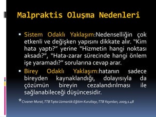 Malpraktis Oluşma Nedenleri
 Sistem Odaklı Yaklaşım:Nedenselliğin çok
etkenli ve değişken yapısını dikkate alır. “Kim
hata yaptı?” yerine “Hizmetin hangi noktası
aksadı?”, “Hata-zarar sürecinde hangi önlem
işe yaramadı?” sorularına cevap arar.
 Birey Odaklı Yaklaşım:hatanın sadece
bireyden kaynaklandığı, dolayısıyla da
çözümün bireyin cezalandırılması ile
sağlanabileceği düşüncesidir.
*Civaner Murat,TTBTıpta Uzmanlık Eğitim Kurultayı,TTBYayınları, 2009,s.48
 
