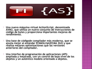    Una nueva máquina virtual ActionScript, denominada
    AVM2, que utiliza un nuevo conjunto de instrucciones de
    código de bytes y proporciona importantes mejoras de
    rendimiento.

   Una base de códigode compilador más moderna, que se
    ajusta mejor al estándar ECMAScript(ECMA 262) y que
    realiza mejores optimizaciones que las versiones
    anteriores del compilador.

   Una interfaz de programación de aplicaciones (API)
    ampliada y mejorada, con un control de bajo nivel de los
    objetos y un auténtico modelo orientado a objetos.
 