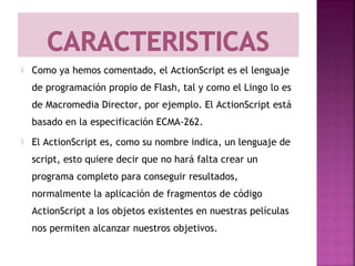    Como ya hemos comentado, el ActionScript es el lenguaje
    de programación propio de Flash, tal y como el Lingo lo es
    de Macromedia Director, por ejemplo. El ActionScript está
    basado en la especificación ECMA-262.
   El ActionScript es, como su nombre indica, un lenguaje de
    script, esto quiere decir que no hará falta crear un
    programa completo para conseguir resultados,
    normalmente la aplicación de fragmentos de código
    ActionScript a los objetos existentes en nuestras películas
    nos permiten alcanzar nuestros objetivos.
 