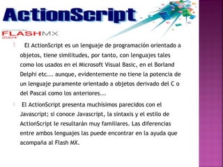     El ActionScript es un lenguaje de programación orientado a
    objetos, tiene similitudes, por tanto, con lenguajes tales
    como los usados en el Microsoft Visual Basic, en el Borland
    Delphi etc... aunque, evidentemente no tiene la potencia de
    un lenguaje puramente orientado a objetos derivado del C o
    del Pascal como los anteriores...         
   El ActionScript presenta muchísimos parecidos con el
    Javascript; si conoce Javascript, la sintaxis y el estilo de
    ActionScript le resultarán muy familiares. Las diferencias
    entre ambos lenguajes las puede encontrar en la ayuda que
    acompaña al Flash MX.
 