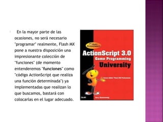     En   la mayor parte de las
    ocasiones, no será necesario
    "programar" realmente, Flash MX
    pone a nuestra disposición una
    impresionante colección de
    "funciones" (de momento
    entenderemos "funciones" como
    "código ActionScript que realiza
    una función determinada") ya
    implementadas que realizan lo
    que buscamos, bastará con
    colocarlas en el lugar adecuado.
 