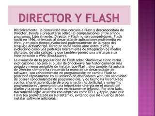    Históricamente, la comunidad más cercana a Flash y desconocedora de
    Director, tiende a preguntarse sobre las comparaciones entre ambos
    programas. Literalmente, Director y Flash no son competidores. Flash
    nació en 1996, orientado al desarrollo de aplicaciones multimedia en
    Web, y en poco tiempo evolucionó poderosamente de la mano del
    lenguaje ActionScript. Director nació varios años antes (1985), y
    evolucionó como una poderosa herramienta de integración de medios
    digitales, de alta calidad, y que también generó una arista para su
    incorporación a Web (Shockwave).
   La evolución de la popularidad de Flash sobre Shockwave tiene varias
    explicaciones; no solo el plugin de Shockwave fue históricamente más
    pesado y menos amigable de instalar que Flash, sino también la autoría
    de Director siempre ha requerido la mano de un desarrollador de
    software, con conocimientos en programación; en cambio Flash se
    posicionó rápidamente en el universo de diseñadores Web (sin necesidad
    de poseer conocimientos de programación), y de hecho ha incentivado
    con los años el aprendizaje de programación ActionScript a varios "no
    programadores", generando una importante sinergia en el mundo del
    diseño y la programación -antes estrictamente lejanos-. Por otro lado,
    Macromedia logró acuerdos con empresas como DELL y Apple, para que
    Flash sea preinstalado en sus sistemas, evitando que los usuarios deban
    instalar software adicional.
 