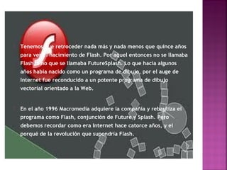    Tenemos que retroceder nada más y nada menos que quince años
    para ver el nacimiento de Flash. Por aquel entonces no se llamaba
    Flash, sino que se llamaba FutureSplash. Lo que hacía algunos
    años había nacido como un programa de dibujo, por el auge de
    Internet fue reconducido a un potente programa de dibujo
    vectorial orientado a la Web.


   En el año 1996 Macromedia adquiere la compañía y rebautiza el
    programa como Flash, conjunción de Future y Splash. Pero
    debemos recordar como era Internet hace catorce años, y el
    porqué de la revolución que supondría Flash.
 