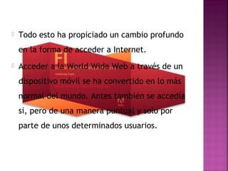    Todo esto ha propiciado un cambio profundo
    en la forma de acceder a Internet.
   Acceder a la World Wide Web a través de un
    dispositivo móvil se ha convertido en lo más
    normal del mundo. Antes también se accedía
    si, pero de una manera puntual y solo por
    parte de unos determinados usuarios.
 