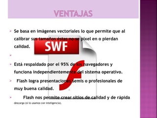    Se basa en imágenes vectoriales lo que permite que al
    calibrar sus tamaños éstas no se pixel en o pierdan
    calidad.


   Está respaldado por el 95% de los navegadores y
    funciona independientemente del sistema operativo.
     Flash logra presentaciones semis o profesionales de
    muy buena calidad.
          Flash nos permite crear sitios de calidad y de rápida
    descarga (si lo usamos con inteligencia). 
 